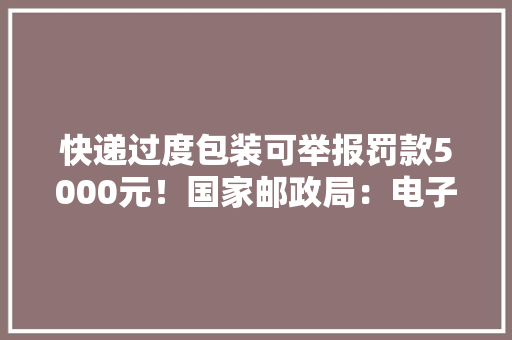 快递过度包装可举报罚款5000元！国家邮政局：电子运单须保护用户信息安然