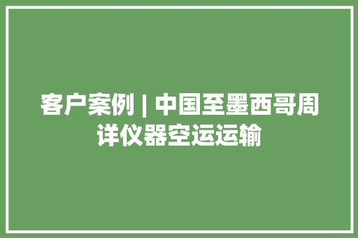 客户案例 | 中国至墨西哥周详仪器空运运输