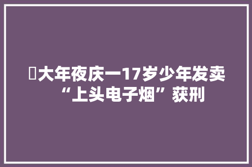 ​大年夜庆一17岁少年发卖“上头电子烟”获刑 ​大年夜庆一17岁少年发卖“上头电子烟”获刑 智能科技