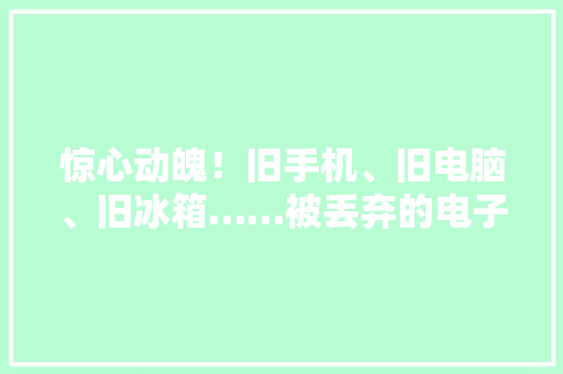惊心动魄！旧手机、旧电脑、旧冰箱……被丢弃的电子垃圾最终到哪去了？ 惊心动魄！旧手机、旧电脑、旧冰箱……被丢弃的电子垃圾最终到哪去了？ 互联通信