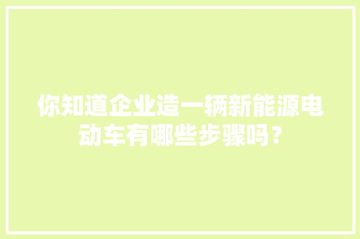 你知道企业造一辆新能源电动车有哪些步骤吗？ 你知道企业造一辆新能源电动车有哪些步骤吗？ 互联通信