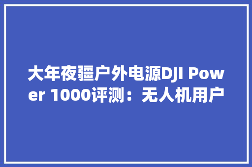 大年夜疆户外电源DJI Power 1000评测：无人机用户从此用电无忧 大年夜疆户外电源DJI Power 1000评测：无人机用户从此用电无忧 智能家居