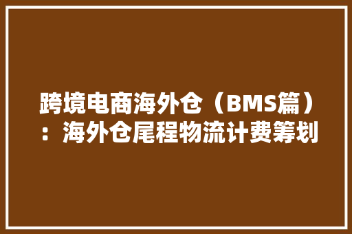 跨境电商海外仓（BMS篇）：海外仓尾程物流计费筹划介绍与产品设计