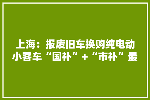 上海：报废旧车换购纯电动小客车“国补”+“市补”最高可获3万元