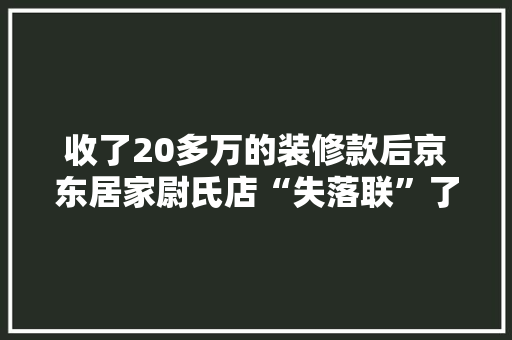 收了20多万的装修款后京东居家尉氏店“失落联”了？“老板”回应经营不善导致公司倒闭