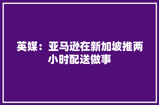 英媒：亚马逊在新加坡推两小时配送做事