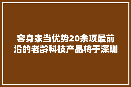 容身家当优势20余项最前沿的老龄科技产品将于深圳首发