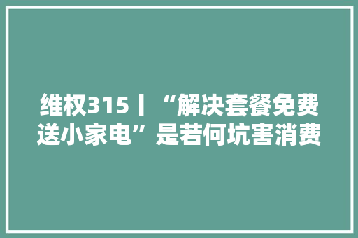 维权315丨“解决套餐免费送小家电”是若何坑害消费者的？从业者揭露背后套路