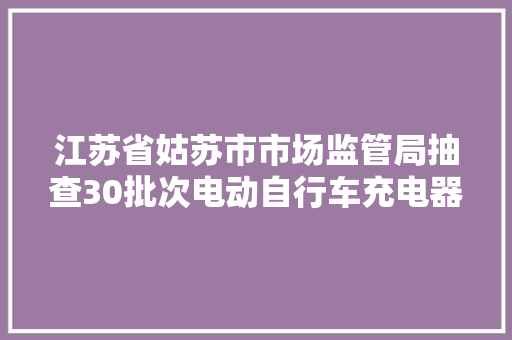 江苏省姑苏市市场监管局抽查30批次电动自行车充电器  9批次产品不合格