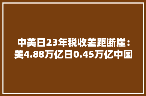 中美日23年税收差距断崖：美4.88万亿日0.45万亿中国是若干？