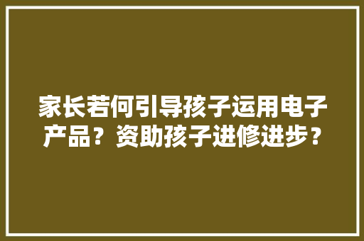 家长若何引导孩子运用电子产品？资助孩子进修进步？