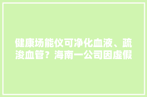 健康场能仪可净化血液、疏浚血管？海南一公司因虚假宣传被罚2万元
