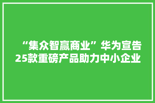 “集众智赢商业”华为宣告25款重磅产品助力中小企业数智化