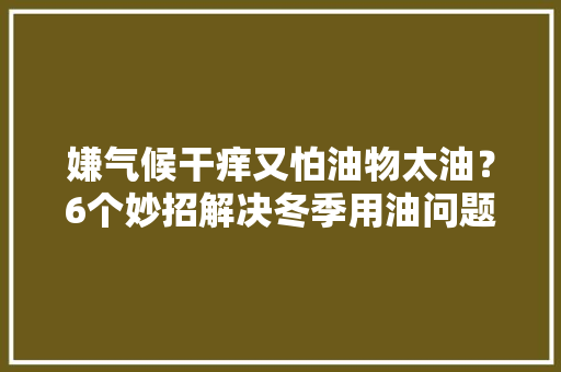 嫌气候干痒又怕油物太油？6个妙招解决冬季用油问题