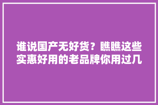 谁说国产无好货？瞧瞧这些实惠好用的老品牌你用过几个？
