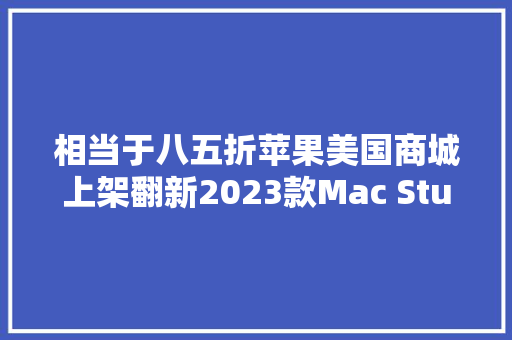 相当于八五折苹果美国商城上架翻新2023款Mac Studio 相当于八五折苹果美国商城上架翻新2023款Mac Studio 互联通信