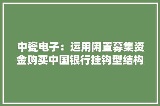中瓷电子：运用闲置募集资金购买中国银行挂钩型结构性存款（机构客户）产品