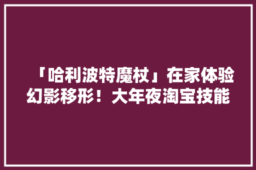 「哈利波特魔杖」在家体验幻影移形！大年夜淘宝技能3D建模只需拍一圈