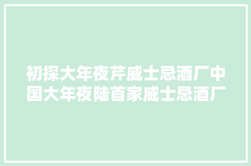 初探大年夜芹威士忌酒厂中国大年夜陆首家威士忌酒厂