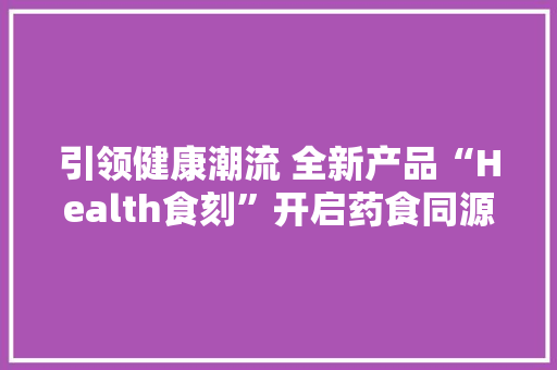 引领健康潮流 全新产品“Health食刻”开启药食同源2.0时代