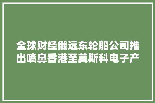 全球财经俄远东轮船公司推出喷鼻香港至莫斯科电子产品空运做事