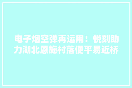 电子烟空弹再运用！悦刻助力湖北恩施村落便平易近桥培植