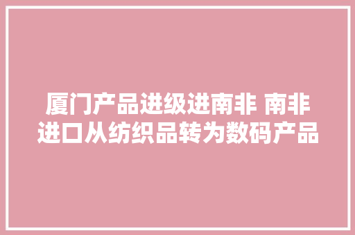 厦门产品进级进南非 南非进口从纺织品转为数码产品