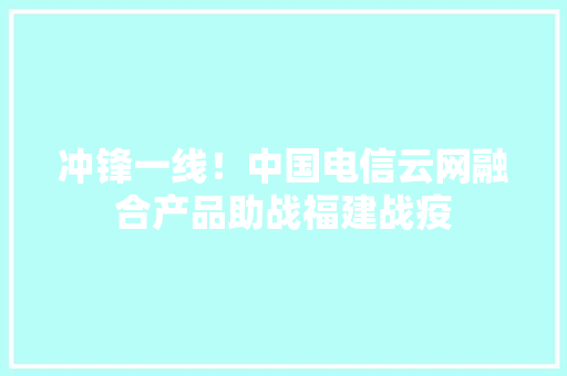 冲锋一线！中国电信云网融合产品助战福建战疫