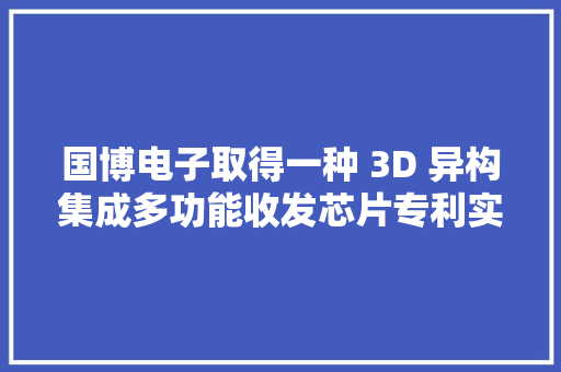 国博电子取得一种 3D 异构集成多功能收发芯片专利实现微波旗子暗记的接收、发射和幅相控制