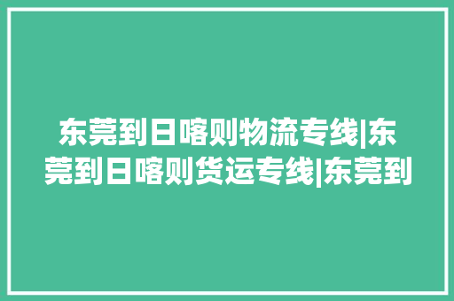 东莞到日喀则物流专线|东莞到日喀则货运专线|东莞到日喀则空运