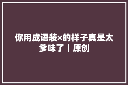 你用成语装×的样子真是太爹味了｜原创 你用成语装×的样子真是太爹味了｜原创 智能家居
