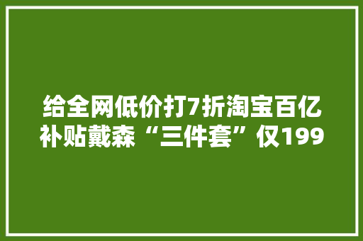 给全网低价打7折淘宝百亿补贴戴森“三件套”仅1999元