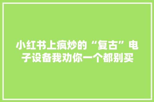 小红书上疯炒的“复古”电子设备我劝你一个都别买 小红书上疯炒的“复古”电子设备我劝你一个都别买 互联通信