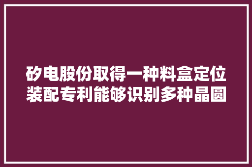 矽电股份取得一种料盒定位装配专利能够识别多种晶圆产品并进行相对应的传送提升传送平台的适配性 矽电股份取得一种料盒定位装配专利能够识别多种晶圆产品并进行相对应的传送提升传送平台的适配性 智能科技