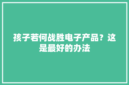 孩子若何战胜电子产品？这是最好的办法 孩子若何战胜电子产品？这是最好的办法 人工智能