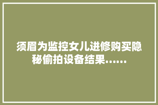 须眉为监控女儿进修购买隐秘偷拍设备结果……