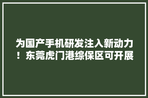 为国产手机研发注入新动力！东莞虎门港综保区可开展保税研发营业