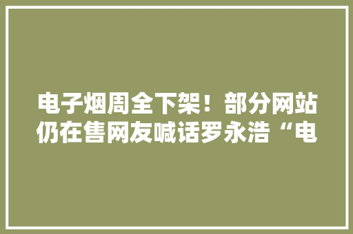 电子烟周全下架！部分网站仍在售网友喊话罗永浩“电子烟是不是要凉”