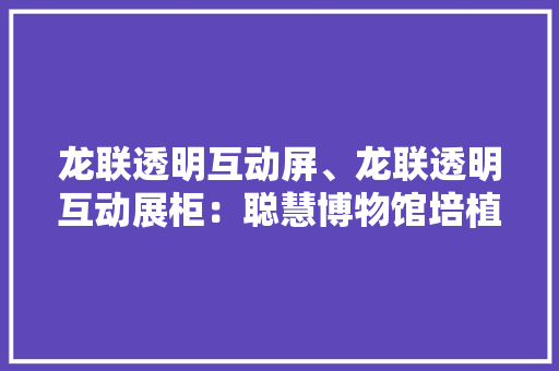 龙联透明互动屏、龙联透明互动展柜：聪慧博物馆培植的首选 龙联透明互动屏、龙联透明互动展柜：聪慧博物馆培植的首选 互联通信