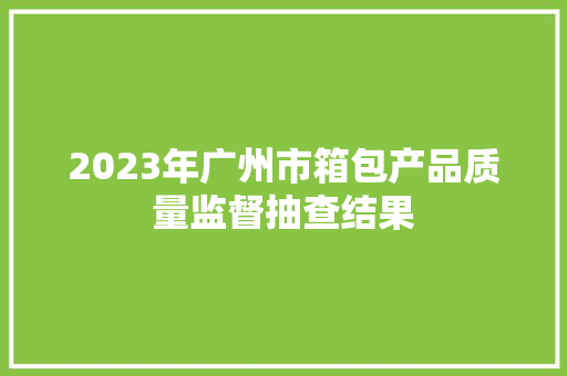 2023年广州市箱包产品质量监督抽查结果 2023年广州市箱包产品质量监督抽查结果 智能科技