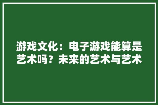 游戏文化：电子游戏能算是艺术吗？未来的艺术与艺术的未来