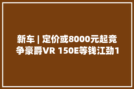 新车 | 定价或8000元起竞争豪爵VR 150E等钱江劲150宣告 新车 | 定价或8000元起竞争豪爵VR 150E等钱江劲150宣告 人工智能