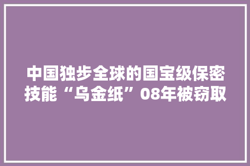 中国独步全球的国宝级保密技能“乌金纸”08年被窃取始末 中国独步全球的国宝级保密技能“乌金纸”08年被窃取始末 智能家居