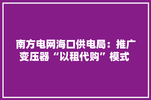 南方电网海口供电局：推广变压器“以租代购”模式 降低企业临时用电成本 南方电网海口供电局：推广变压器“以租代购”模式 降低企业临时用电成本 智能家居