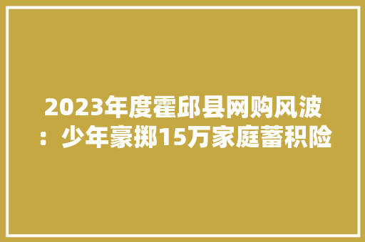 2023年度霍邱县网购风波：少年豪掷15万家庭蓄积险耗尽