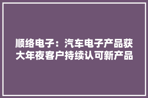 顺络电子：汽车电子产品获大年夜客户持续认可新产品广泛应用于智能驾驶等领域手机市场将持续增长AI做事器和数据中央被视为计策市场