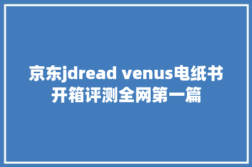 京东jdread venus电纸书开箱评测全网第一篇