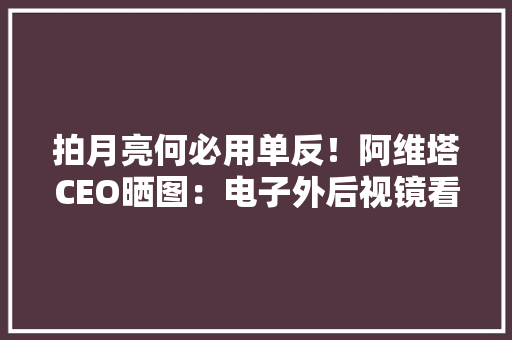 拍月亮何必用单反！阿维塔CEO晒图：电子外后视镜看满月更震撼