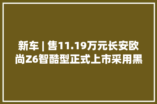 新车 | 售11.19万元长安欧尚Z6智酷型正式上市采用黑红配色