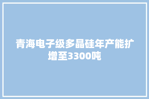 青海电子级多晶硅年产能扩增至3300吨